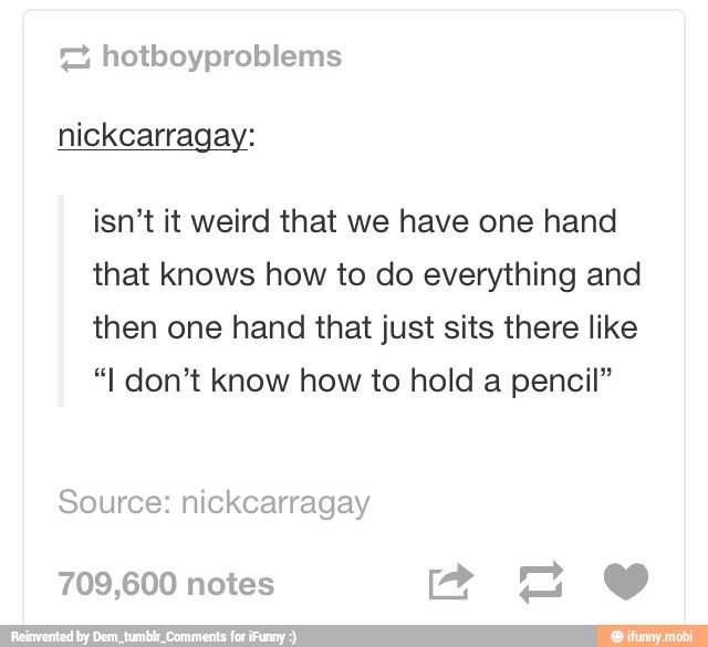 isn't it weird that we have one hand
that knows how to do everything and
then one hand that just sits there like
"I don't know how to hold a pencil"
Source: nickcarragay