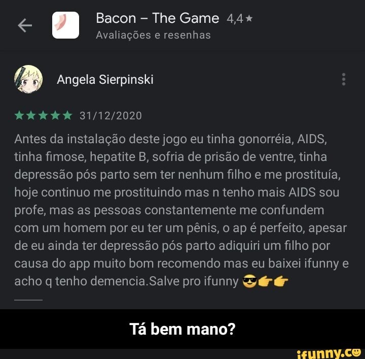 Bacon The Game 4,4+
Avaliações e resenhas
Antes da instalação deste jogo eu tinha gonorréia, AIDS, tinha fimose, hepatite B, sofria de prisão de ventre, tinha depressão pós parto sem ter nenhum filho e me prostituía, hoje continuo me prostituindo mas n tenho mais AIDS sou profe, mas as pessoas constantemente me confundem com um homem por eu ter um pênis, o ap é perfeito, apesar de eu ainda ter depressão pós parto adiquiri um filho por causa do app muito bom recomendo mas eu baixei ifunny e acho q tenho .Salve pro ifunny Sé
Tá bem mano? - Tá bem mano?