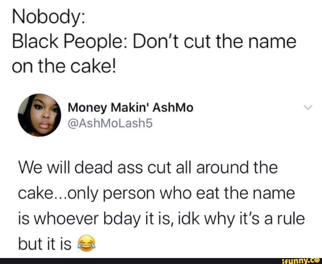 Nobody:
Black People: Don't cut the name on the cake!
We will dead ass cut all around the cake...only person who eat the name is whoever bday it is, idk why it's a rule but it is