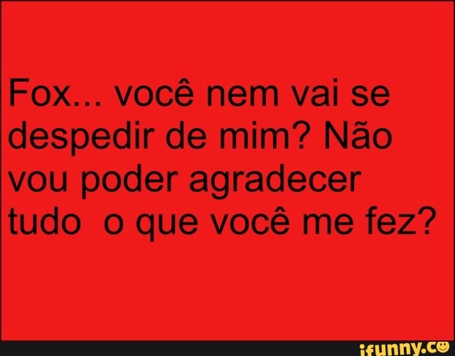 Fox... você nem vai se
despedir de mim? Não
vou poder agradecer
tudo o que você me fez?