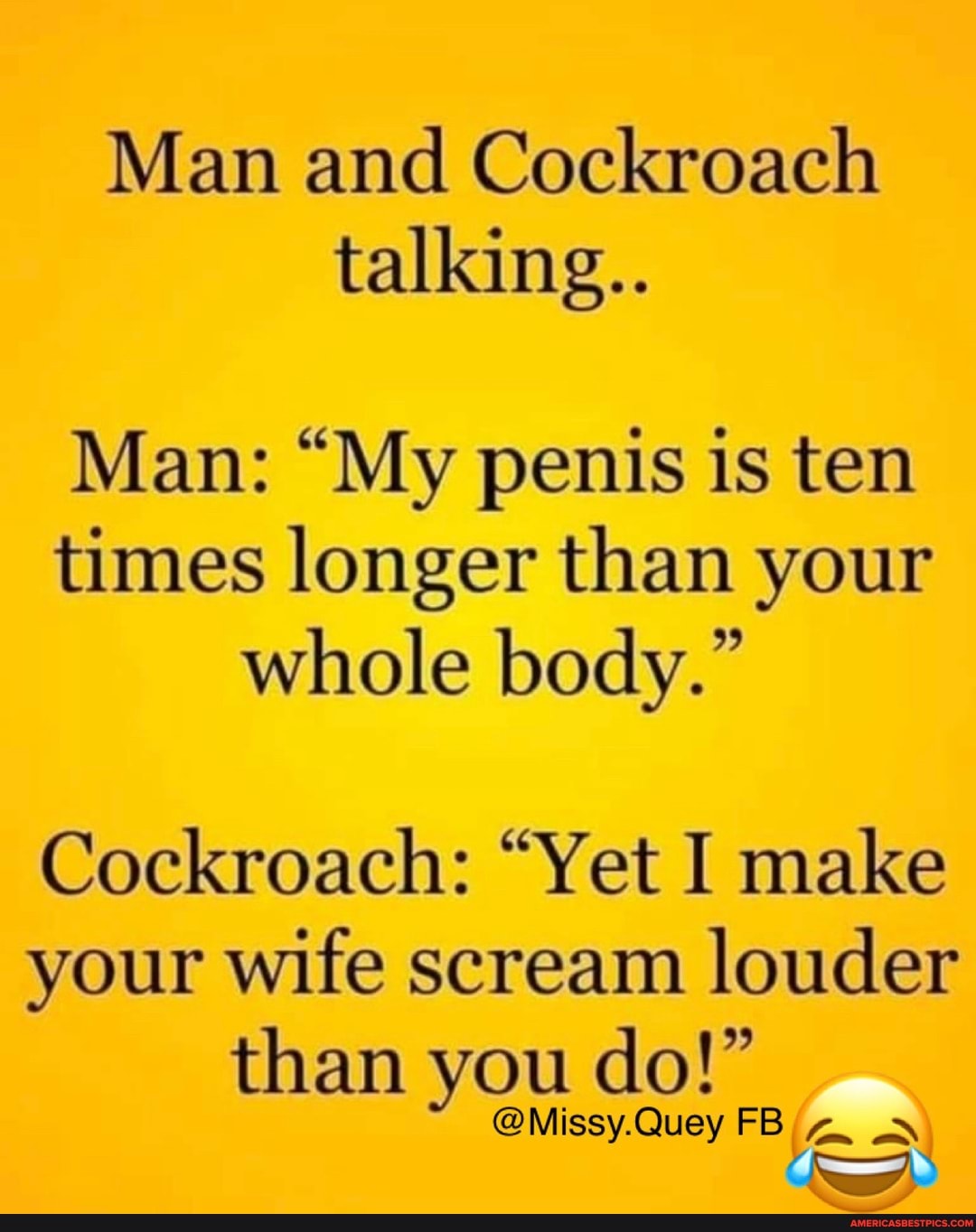 Man and Cockroach
talking..
Man: "My penis is ten
times longer than your
whole body."
Cockroach: "Yet I make
your wife scream
louder
than you do!"