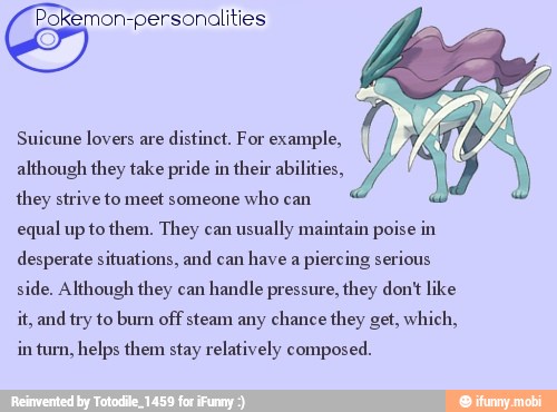 Pokemon-personalities
they strive whocan Ú
equal up to them. They can
usually maintain poise in
desperate situations, and can
have a
piercing serious
side, Although they can
handle pressure, they dont like
it, and try to burn off steam any chance they get, which,
in turn, helps them stay relatively composed.