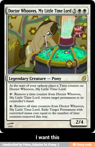 Doctor Whooves, My Little Time Lord 3 a Legendary Creature
Pony O
'At the start of your upkeep place a
Time counter on
Doctor Whooves, My Little Time Lord.
©: Remove a time counter from Doctor Whooves,
My Little Time Lord, return target permanent to its
controller's hand, Remove all time counters from Doctor Whooves,
My Little Time Lord. Exile Target Permanent with
converted mana cost equal to the number of
time
'counters
removed this way. - I want this