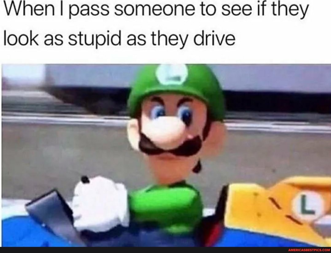 When I pass someone to see If they look as stupid as they drive