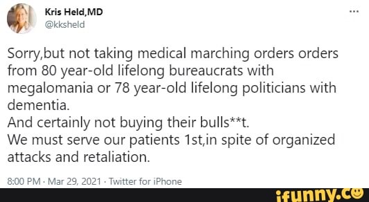 Kris Held, MD
Sorry,but not taking medical marching orders orders from 80 year-old lifelong bureaucrats with megalomania or 78 year-old lifelong politicians with dementia.
And certainly not buying their bulls**t.
We must serve our patients 1st,in spite of organized attacks and retaliation.
PM - Mar 29, 2021 - Twitter for iPhone