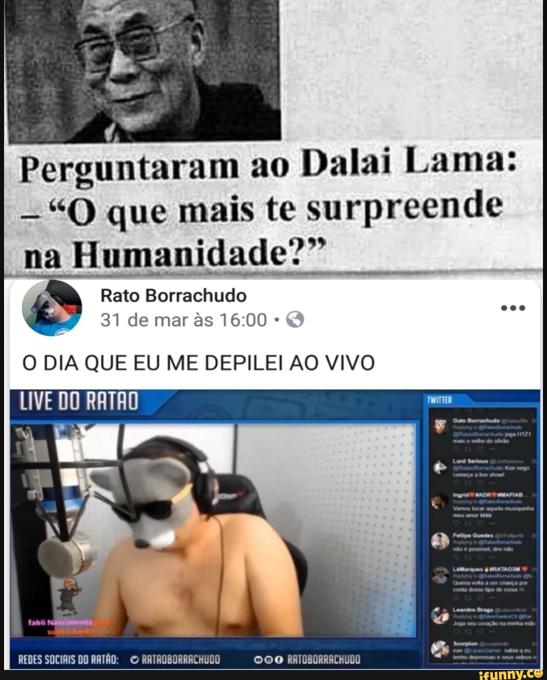 Perguntaram ao
Dalai Lama:
--"Q que mais te surpreende
na
Humanidade?"
Rato Borrachudo
O DIA QUE EU ME DEPILEI AO VIVO