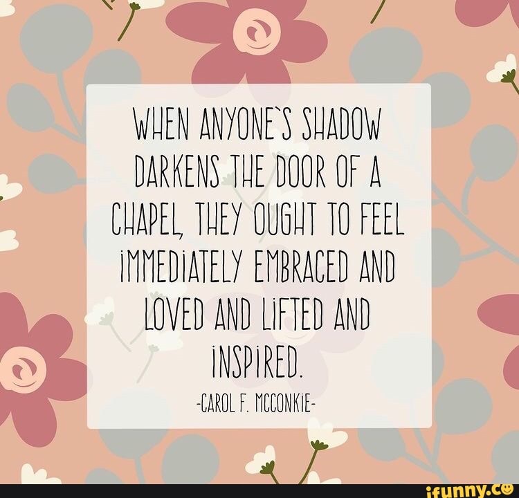 WHEN ANYONE'S SHADOW DARKENS THE DOOR OF A CHAPEL THEY OUGHT 10 FEEL
IMMEDIATELY EMBRACED AND LOVED AND LIFTED AND INSPIRED.
CAROL F. HICCONKIE-