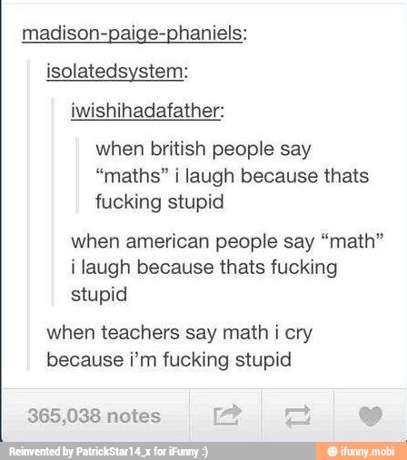 madison-paige-phaniels:
isolatedsystem:
iwishihadafather:
when british people say
"maths" i laugh because thats
fucking stupid
when american people say "math"
i laugh because thats fucking
stupid
when teachers say math i cry
because i'm fucking stupid
365,038 notes 2 E es
