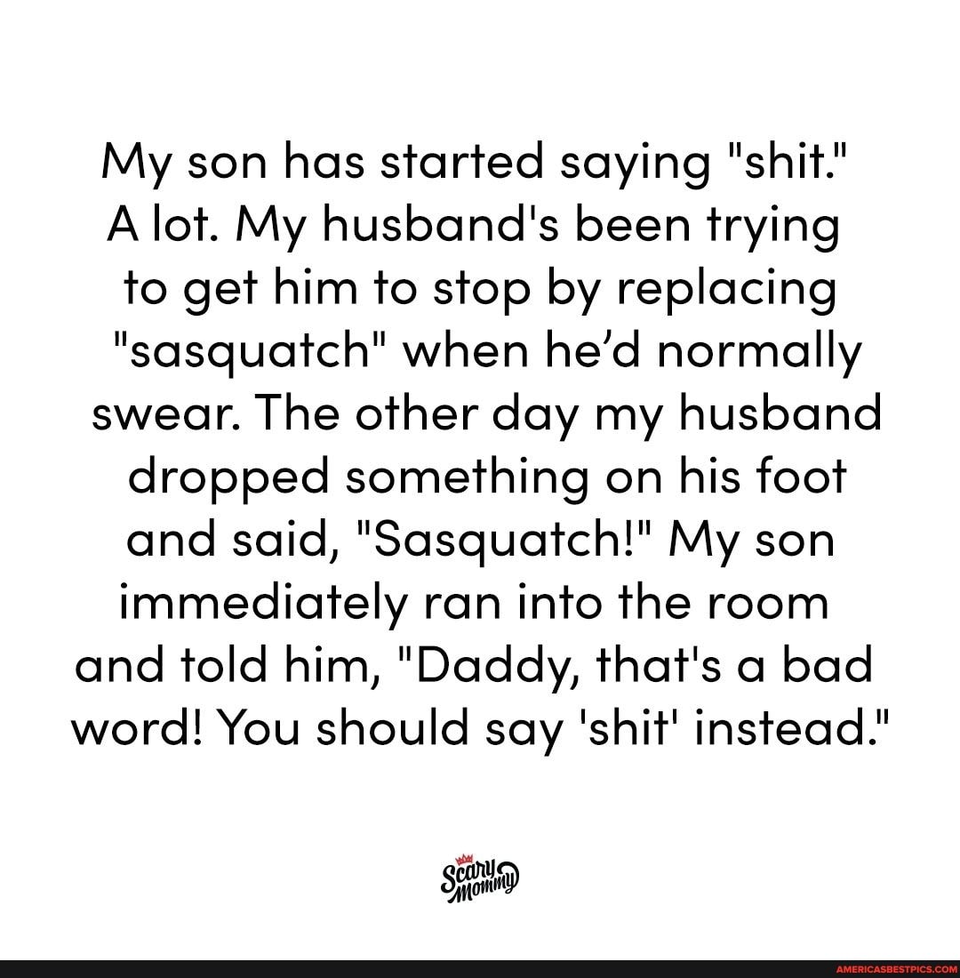 My son has started saying "shit."
A lot. My husband's been trying to get him to stop by replacing
"sasquatch" when he'd normally swear. The other day my husband dropped something on his foot and said, "Sasquatch!" My son immediately ran into the room and told him, "Daddy, that's a bad word! You should say 'shit' instead."