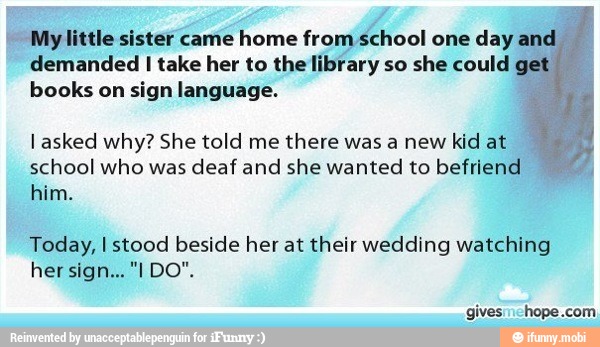 j
My little sister came home from school one day and i
demanded I take her to the library so she could
books on sign language.
I asked why? She told me there was a new kid at
school who was deaf and she wanted to befriend
him.
me Sites
Today, I stood beside her at their wedding watching