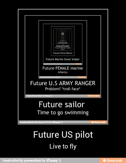 need
Future U.S ARMY RANGER
Problem? *troll face"
Lo
Future sailor
Time to go swimming
Future US pilot
Live to fly - Future US pilot
Live to fly