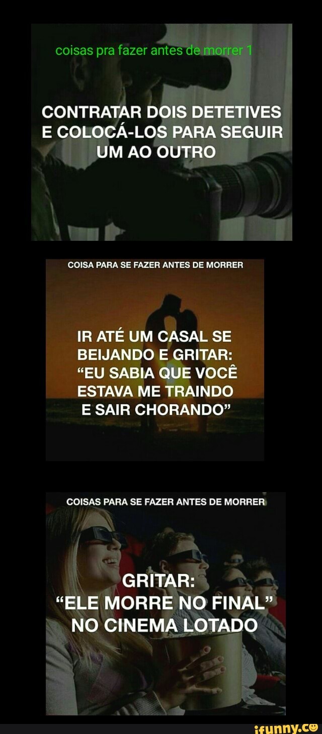 CONTRATAR DOIS DETETIVES
E COLOCA-LOS PARA SEGUIR
UM AO OUTRO
COISA PARA SE FAZER ANTES DE MORRER
IR ATÉ UM CASAL SE
BEIJANDO E GRITAR:
"EU SABIA QUE VOCÊ
ESTAVA ME TRAINDO
E SAIR CHORANDO"
COISAS PARA SE FAZER ANTES DE MORRER:
GRITAR:
"ELE MORRE NO FINAL"
NO CINEMA LOTADO