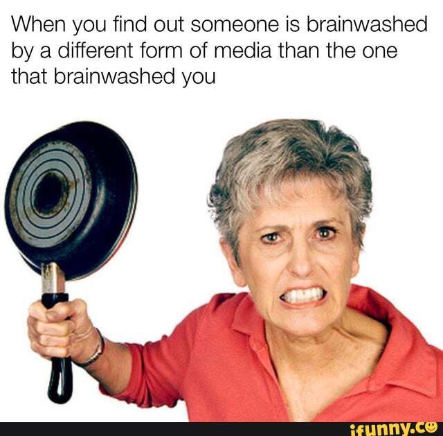When you find out someone is brainwashed by a different form of media than the one that brainwashed you