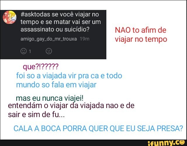 4 #asktodas viajar
e se matar vai ser um
assassinato ou suicídio? NAO to afim de
amigo. gay. do. mr trouxa viajar no tempo
foi so a viajada vir pra ca e todo
mundo so fala em viajar
entendám
o
viajar da viajada nao e de
CALA A BOCA PORRA QUER QUE EU SEJA PRESA?