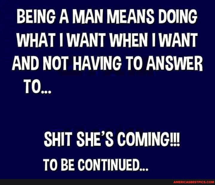 BEING A MAN MEANS DOING WHAT WANT WHEN WANT AND NOT HAVING TO ANSWER
TO...
SHIT SHE'S COMING!
TO BE CONTINUED...