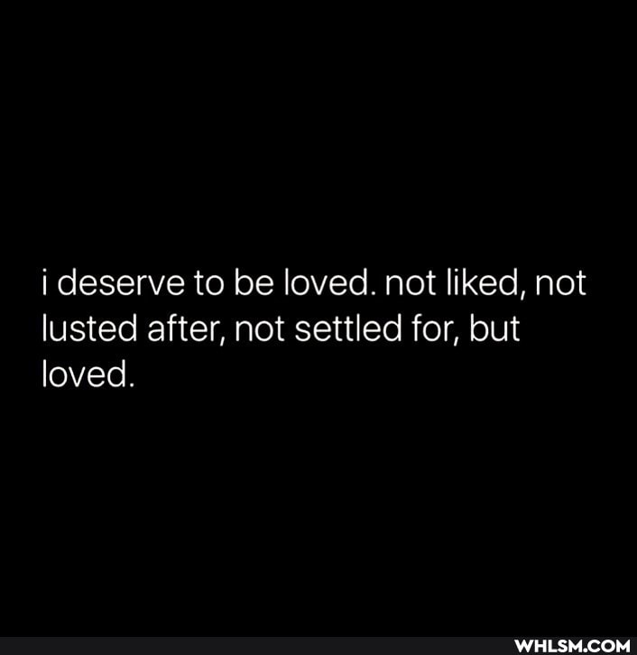 I deserve to be loved. not liked, not lusted after, not settled for, but loved.