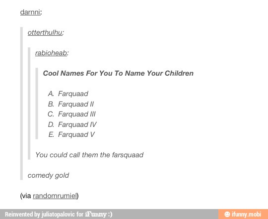 otterthulhu:
Cool Names For You To Name Your Children
A. Farquaad
B. Farquaad ll
D. Farquaad IV
E Farquaad V
You could call them the farsquaad
comedy gold
(via randomrumie)