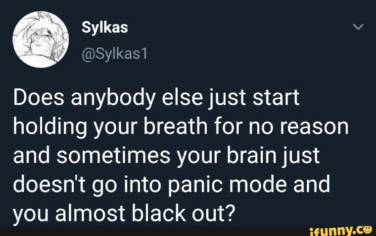 Does anybody else just start
holding your breath for no reason
and sometimes your brain just
doesnt go into panic mode and
you almost black out?