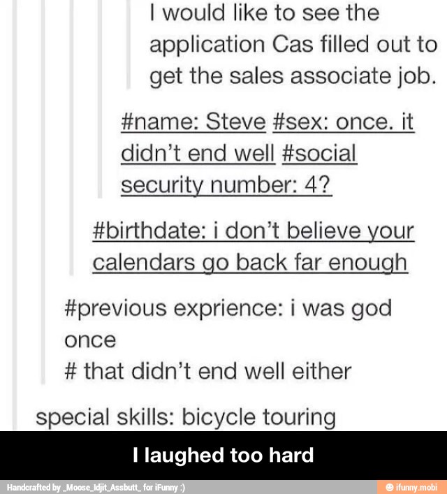 I would like to see the
application Cas filled out to
get the sales associate job.
didn't end well #social
security number: 4?
#birthdate: i don't believe your
calendars go back far enough
#previous exprience: i was god
once that didn't end well either
special skills: bicycle touring
I laughed too hard - I laughed too hard