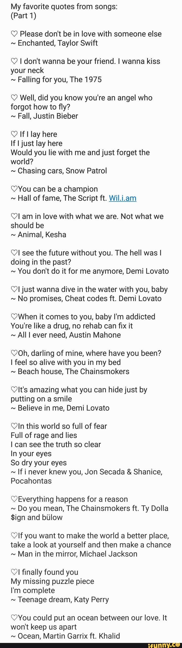 My favorite quotes from songs:
Q Please don't be in love with someone else
Enchanted, Taylor Swift
O I don't wanna be your friend. I wanna kiss
your neck
Falling for you, The 1975
Q Well, did you know you're an angel who
forgot how to fly?
Fall, Justin Bieber
O If I lay here
If I just lay here
Would you lie with me and just forget the
world?
Chasing cars, Snow Patrol
YYou can be a champion
Hall of fame, The Script ft. Wil.i.am
QI am in love with what we are. Not what we
should be
Animal, Kesha
OI see the future without you. The hell was I
doing in the past?
You don't do it for me anymore, Demi Lovato
Ol just wanna dive in the water with you, baby
No promises, Cheat codes ft. Demi Lovato
When it comes to you, baby I'm addicted
You're like a drug, no rehab can fix it
AllI ever need, Austin Mahone
(Oh, darling of mine, where have you been?
I feel so alive with you in my bed
