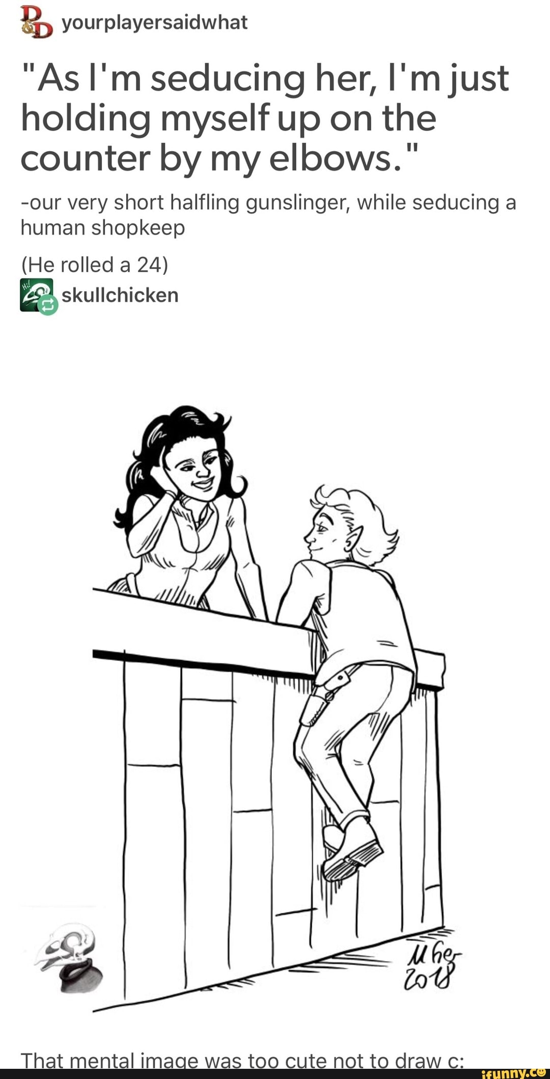 &) yourplayersaidwhat
"As I'm seducíng her, l'mjust
holding myself up on the
counter by my elbows. "
-our very short halfling gunslinger, while seducing a
human shopkeep
(He rolled a 24)
That mental imaqe was too cute not to draw c:
