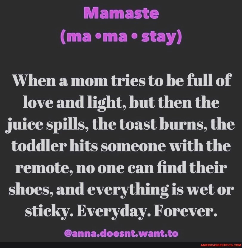 Mamaste
(ma ema stay)
When a mom tries to be full of love and light, but then the juice spills, the toast burns, the toddler hits someone with the remote, no one can find their shoes, and everything is wet or
sticky. Everyday. Forever.
@anna.deecnit.want.to