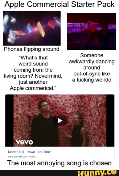 Apple Commercial Starter Pack
Phones flipping around
Someone
'What's that weird sound awkwardly dancing
coming from the around
living room? Nevermind, _0ut-of-sync like just another a fucking weirdo
Apple commerical."