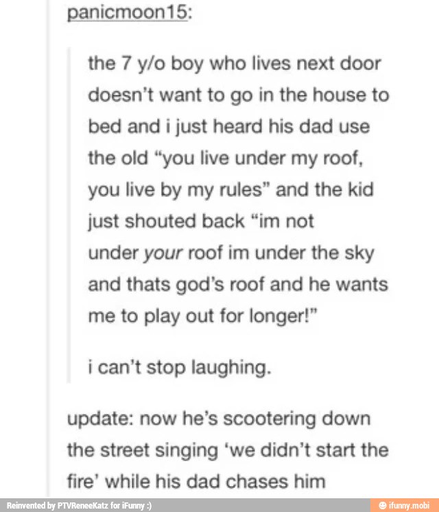 the 7 y/o boy who lives next door
doesn't want to go in the house to
bed and i just heard his dad use
the old "you live under my roof,
you live by my rules" and the kid
just shouted back "im not
under your roof im under the sky
and thats god's roof and he wants
me to play out for longer!"
i can't stop laughing.
update: now he's scootering down
the street singing 'we didn't start the
fire' while his dad chases him