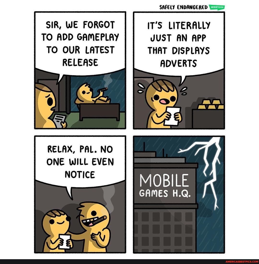 SIR, WE FORGOT TO ADD GAMEPLAY TO OUR LATEST RELEASE
RELAX, PAL. NO ONE WILL EVEN NOTICE
SAFELY ENDANGERED
IT'S LITERALLY
JUST AN APP
THAT DISPLAYS ADVERTS
MOBILE
GAMES H.Q.