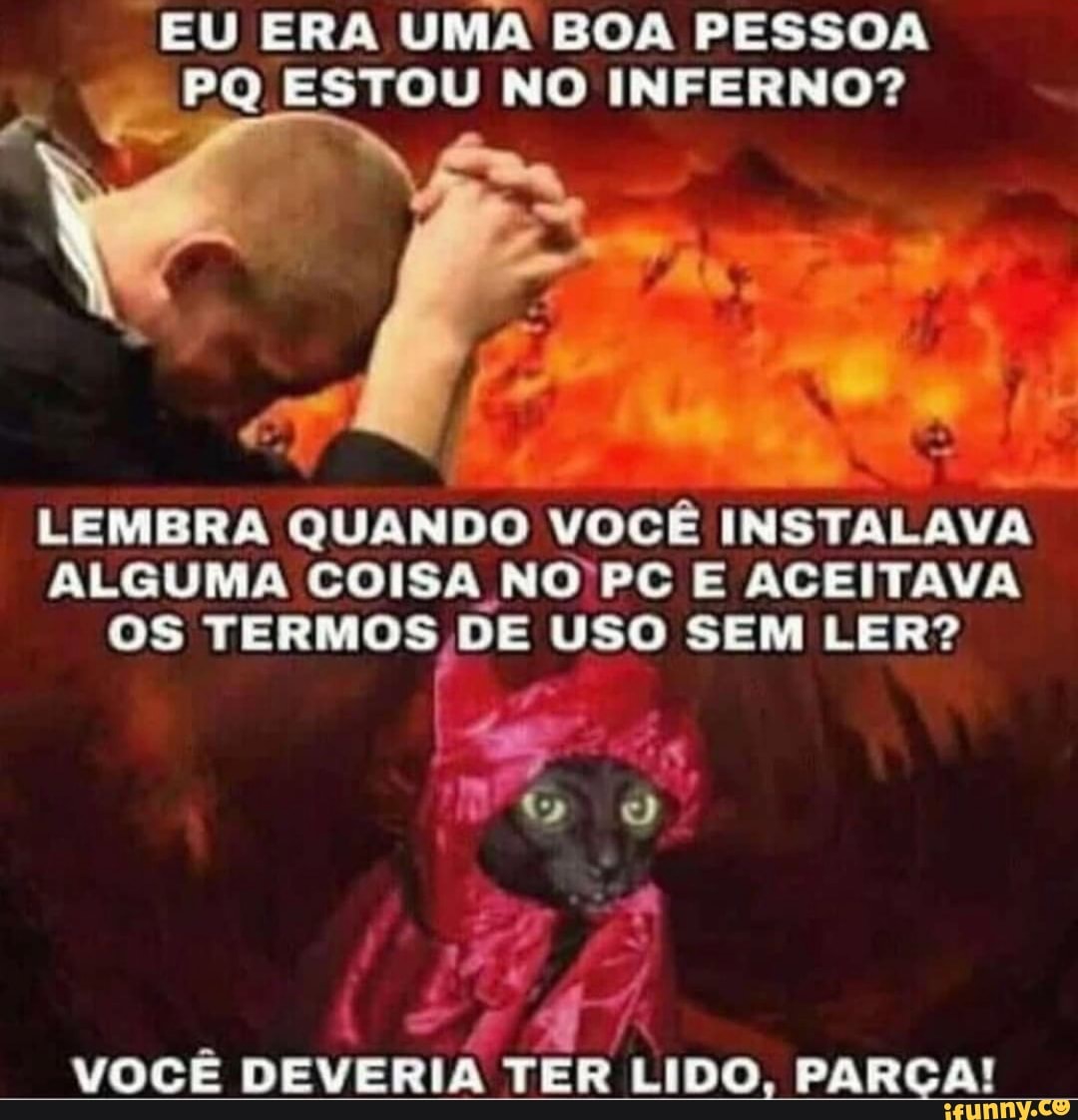 EU ERA UMA BOA PESSOA
PQ ESTOU NO INFERNO?
As
o
a
LEMBRA QUANDO VOCÊ INSTALAV
ALGUMA COISA NO'PC E ACEITAVA
os a USO SEM LER?
x
i
VOCE DEVERIA TER LIDO, PARCA!