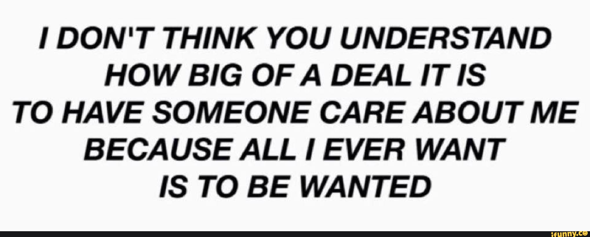 I DON T THINK YOU UNDERSTAND HOW BIG OF A DEAL IT IS TO HAVE SOMEONE CARE ABOUT ME BECAUSE ALL I 