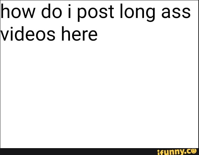 how do i post long ass
videos here