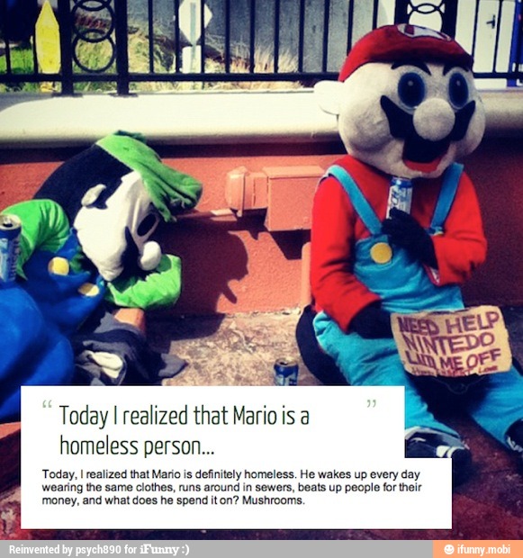 Today I realized that Mario is a
homeless person...
Today, I realized that Mario is definitely homeless. He wakes up every day
wearing the same clothes, runs around in sewers, beats up people for their
money, and what does he spend it on? Mushrooms,