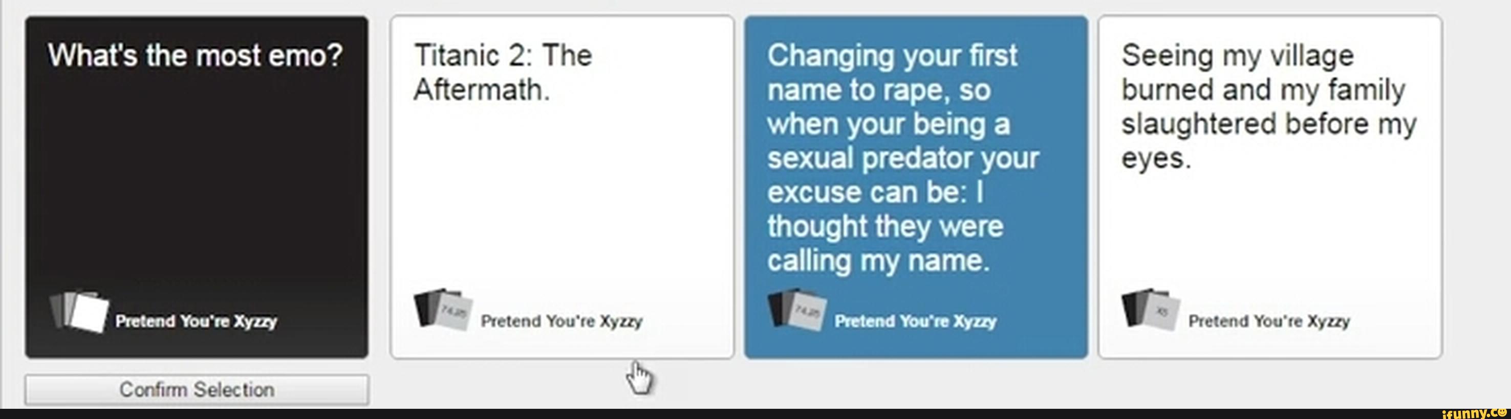 What's the most emo? Titanic 2: The Changing your first Seeing my village
Aftermath. name to rape, so burned and my family
when your being a slaughtered before my
sexual predator your eyes.