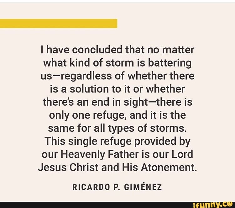 I have concluded that no matter
what kind of storm is battering
us-regardless of whether there
is a solution to it or whether
there's an end in sight-there is
only one refuge, and it is the
same for all types of storms.
This single refuge provided by
our Heavenly Father is our Lord
Jesus Christ and His Atonement.
RICARDO P. GIMÉNEZ