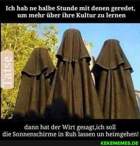 Ich hab ne halbe Stunde mit denen geredet, um mehr über ihre Kultur zu lernen
dann hat der Wirt gesagt,ich soll