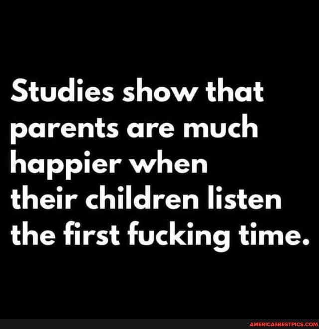 Studies show that parents are much happier when
their children listen the first fucking time.
