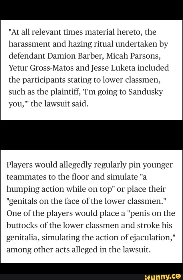 "At all relevant times material hereto, the
harassment and hazing ritual undertaken by
defendant Damion Barber, Micah Parsons,
Yetur Gross-Matos and Jesse Luketa included
the participants stating to lower classmen,
such as the plaintiff, 'I'm going to Sandusky
m
you," the lawsuit said.
Players would allegedly regularly pin younger
teammates to the floor and simulate "a
humping action while on top" or place their
"genitals on the face of the lower classmen."
One of the players would place a "penis on the
buttocks of the lower classmen and stroke his
genitalia, simulating the action of ejaculation,"
among other acts alleged in the lawsuit.
