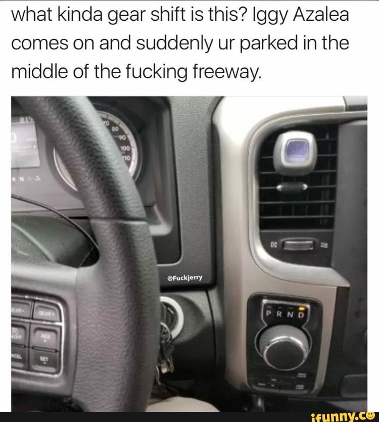 what kinda gear shift is this? Iggy Azalea
comes on and suddenly ur parked in the
middle of the fucking freeway.