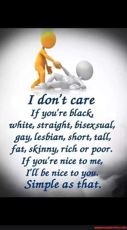 I don't care
If you're black,
white, straight, bisexsual, gay, lesbian, short, tall, fat, skinny, rich or poor.
If you're nice to me,
be nice to you.
Simple as that,