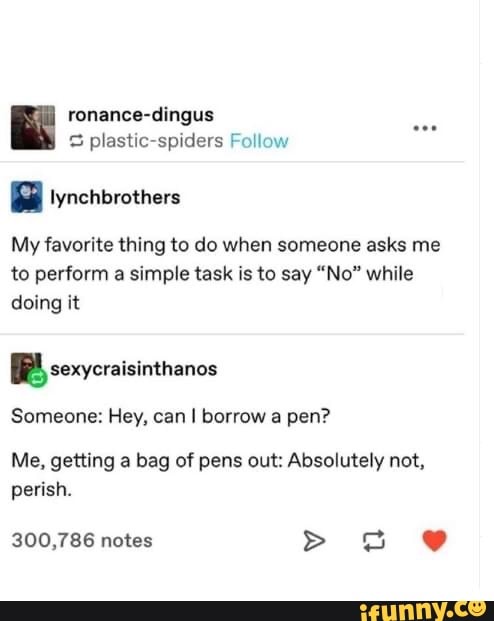 ronance-dingus
S plastic-spiders Follow
a Iynchbrothers
My favorite thing to do when someone asks me
to perform a simple task is to say "No" while
doing it
I
Someone: Hey, can I borrow a pen?
Me, getting a bag of pens out: Absolutely not,
perish.
300,786 notes E. J