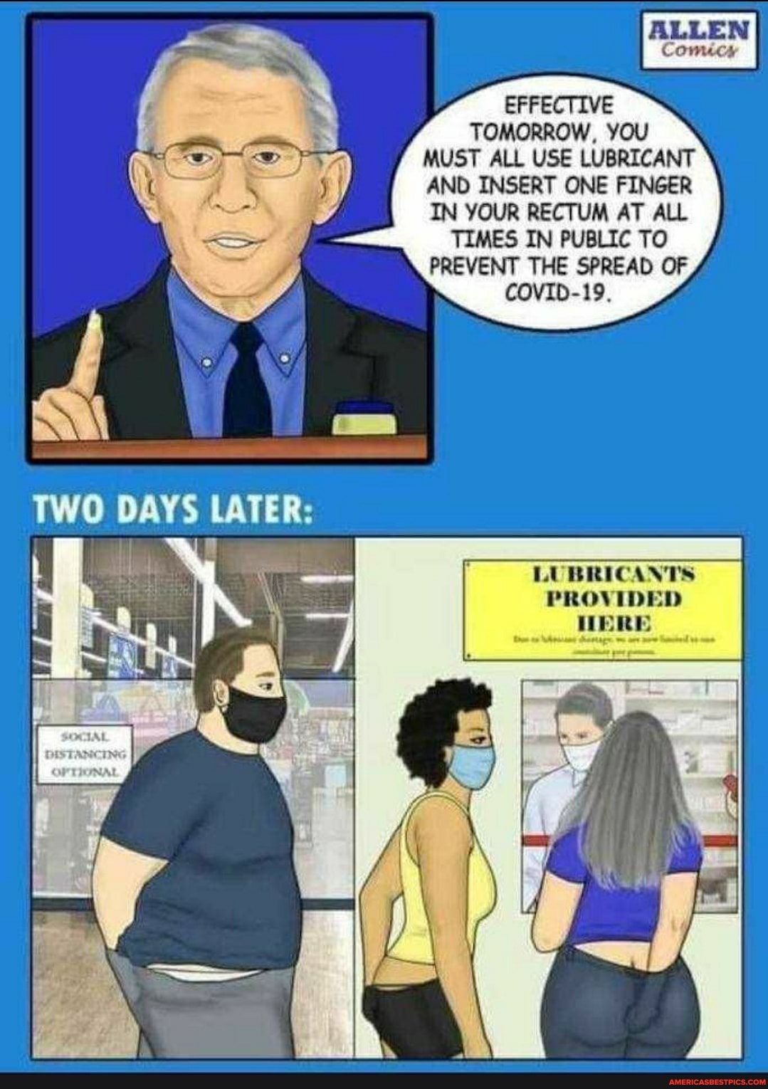 ALLEN
Comic
EFFECTIVE TOMORROW, YOU MUST ALL USE LUBRICANT AND INSERT ONE FINGER IN YOUR RECTUM AT ALL TIMES IN PUBLIC TO PREVENT THE SPREAD OF COVID-19.
TWO
LUBRICANTS PROV IDE