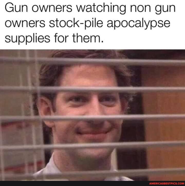 Gun owners watching non gun owners stock-pile apocalypse
supplies for them.