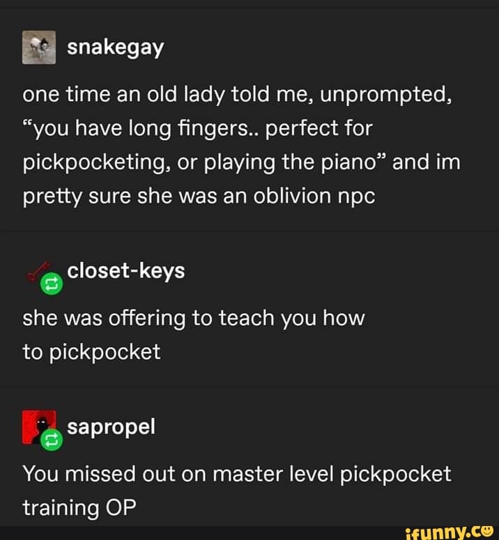 Ea
one time an old lady told me, unprompted,
"you have long fingers.. perfect for pickpocketing, or playing the piano" and im pretty sure she was an oblivion npc
closet-keys
she was offering to teach you how to pickpocket
sapropel
You missed out on master level pickpocket training OP