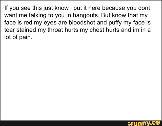 If you see this just know i put it here because you dont
want me talking to you in hangouts. But know that my
face is red my eyes are bloodshot and puffy my face is
tear stained my throat hurts my chest hurts and im in a
lot of pain.