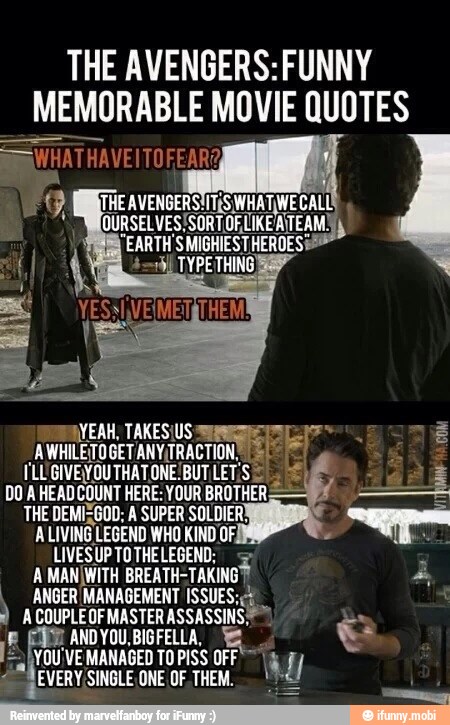THE AVENGERS: FUNNY
MEMORABLE MOVIE QUOTES
COM AYEAH, TAKESIUS ALOE Ls"
AWHILETOGETANYITRACTION.
E Er
ILUGIVEYOUTHATONE!BUT LET:S
DO A HEADCOUNT HERE: YOUR BROTHER,
LIVESUPTOTHELEGEND: =
A MANÍWITH BREATH=
TAKING?
ANGER MANAGEMENT ISSUES; É
i ACOUPLEOF MASTER ASSASSINS
a
ANDYOU,BIGFELLA, a $
E
hou 'VE MANAGED TO PISS OFF" á 1 I
VERY SINGLE ONE OF. THEM. €