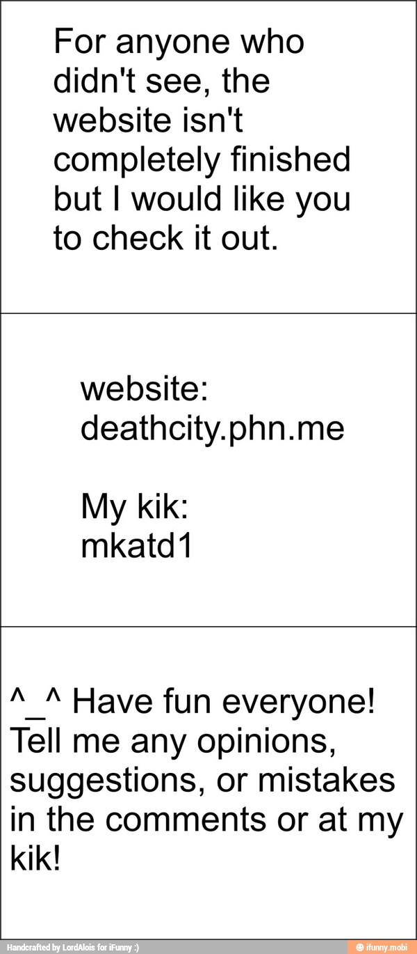 For anyone who
didn't see, the
website isn't
completely finished
but I would like you
to check it out.
website:
My kik:
A_A Have fun everyone!
Tell me any opinions,
suggestions, or mistakes
in the comments or at my