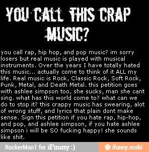 YOU CALL THIS CRAP
MUSIC?
you call rap, hip hop, and pop music? im sorry
losers but real music is
played with musical
instruments. Over the years I have totally hated
this music...
actually come to think of it ALL my
life. Real music is
Rock, Classic Rock, Soft Rock,
Punk, Metal, and Death Metal. this petition goes
with ashlee simpson too, she sucks, man
she cant
sing. what has this world come to? what can we
do to stop it? this crappy music
has swearing, alot
of wrong stuff, and lyrics that plain dont make
sense. Sign this petition if you hate rap, hip-hop,
and pop, and ashlee simpson, if you hate ashlee
i
