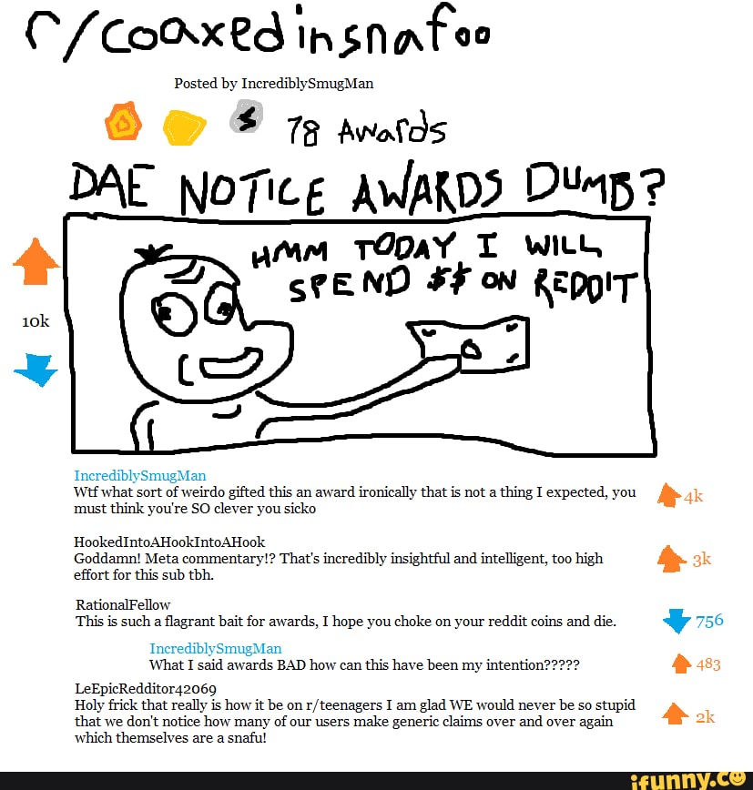 CCo insnafee
Posted by IncrediblySmugMan
78 Awolds
DAE NoTice AWAKDS
umm TODaY T with
ND ON REppIT
what sort of weirdo gifted this an award ironically that is not a thing I expected, you must think you're SO clever you sicko
HookedIntoAHookIntoAHook
Goddamn! Meta commentary!? effort for this sub tbh.
That's incredibly insightful and intelligent, too high
RationalFellow
This is such a flagrant bait for awards, I hope you choke on your reddit coins and die.
LeEpicRedditor42069
Holy frick that really is how it be on I am glad WE would never be so stupid that we don't notice how many of our users make generic claims over and over again which themselves are a snaful
