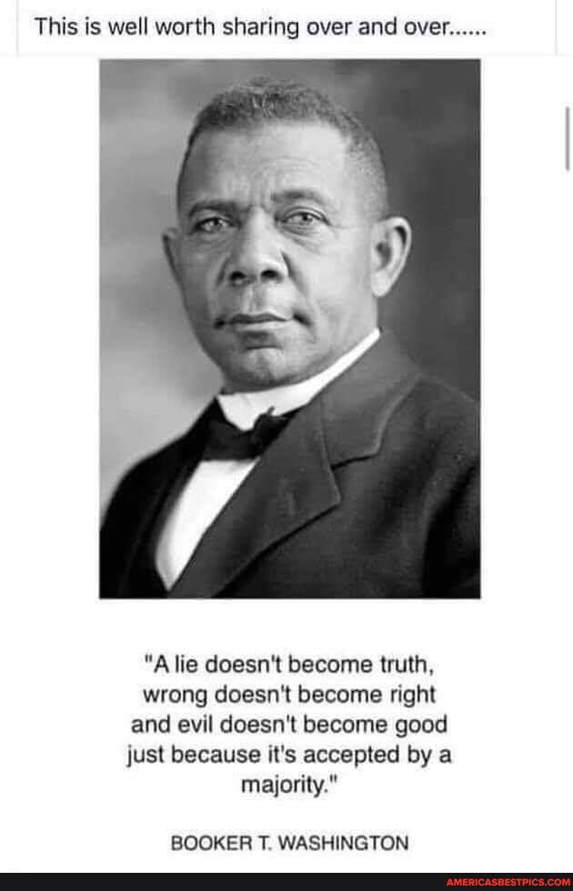 This is well worth sharing over and over......
"A lie doesn't become truth, wrong doesn't become right and evil doesn't become good just because it's accepted by a majority."
BOOKER T. WASHINGTON
